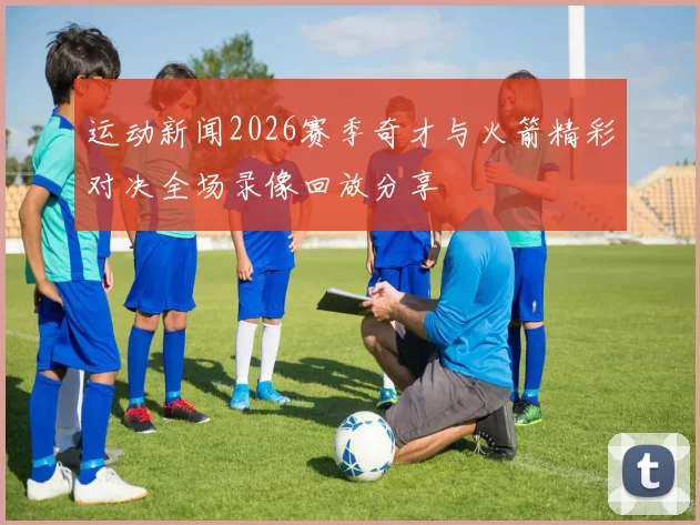 运动新闻2026赛季奇才与火箭精彩对决全场录像回放分享