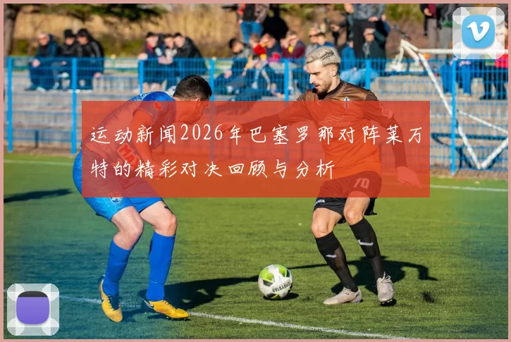 运动新闻2026年巴塞罗那对阵莱万特的精彩对决回顾与分析