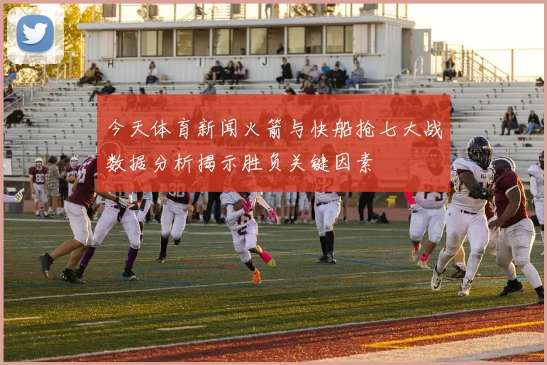 今天体育新闻火箭与快船抢七大战数据分析揭示胜负关键因素