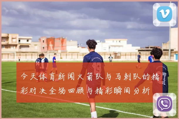 今天体育新闻火箭队与马刺队的精彩对决全场回顾与精彩瞬间分析